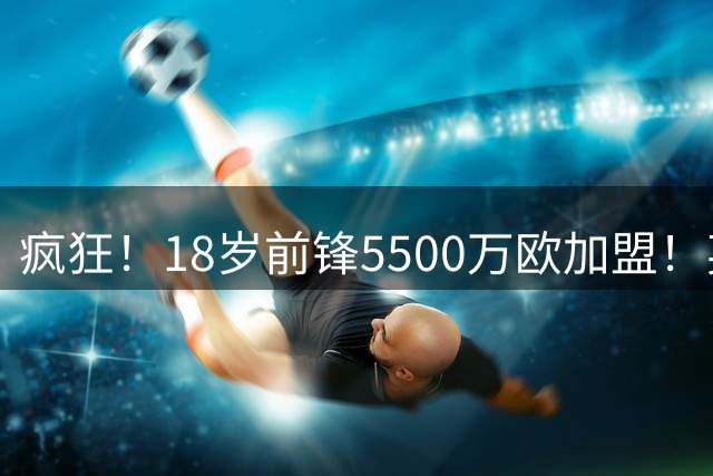 疯狂！18岁前锋5500万欧加盟！英超队赚1.37亿还嫌贵！妖锋被截胡